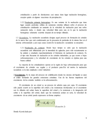 9
cristalización a partir de disoluciones casi nunca tiene lugar nucleación homogénea,
excepto quizás en algunas reacciones de precipitación.
1.2.2 Nucleación primaria heterogénea: Es una variante de la nucleación que tiene
lugar cuando partículas sólidas de sustancias extrañas influyen sobre el proceso de
cristalización catalizando un aumento de la velocidad de nucleación para una sobre
saturación dada, o dando una velocidad finita para una en la que la nucleación
homogénea solamente ocurriría después de un tiempo dilatado.
1.3 Secundaria: La nucleación secundaria designa aquel proceso de formación de cristales
de la nueva fase que está condicionado por la presencia de partículas de la misma fase en el
sistema sobresaturado y por cuya causa ocurre.En la nucleación secundaria se encuentra:
1.3.1 Nucleación de contacto: Desde hace tiempo se sabe que la nucleación
secundaria está influenciada por la intensidad de agitación, pero sólo recientemente se
ha aislado y estudiado experimentalmente el fenómeno de nucleación de contacto. Es
el tipo más frecuente de nucleación en los cristales industriales, ya que ocurre a bajas
sobresaturaciones y la velocidad de crecimiento de los cristales es óptima para una
buena calidad.
La mayoría de los cristalizadores operan en la región de baja sobresaturación para que
el crecimiento de cristales sea regular y el producto puro.Por tal motivo la nucleación
secundaria es la más empleada a nivel industrial.
2.Crecimiento: Es la etapa del proceso de solidificación donde los átomos del líquido se unen
al sólido formando las grandes estructuras cristalinas. Una de las fuerzas impulsoras del
crecimiento de los cristales también es la sobresaturación.
El crecimiento de un cristal es un proceso de adición capa por capa. El crecimiento
sólo puede ocurrir en la superficie del cristal y las resistencias involucradas en el crecimiento
son la difusión del soluto hasta la superficie del cristal y la resistencia a la integración del
soluto a la superficie del cristal, dado que las resistencia actúan en serie, la velocidad de
crecimiento de un cristal puede expresarse en forma empírica:
(Ecuación 2)
Donde Kcestá dada por:
 