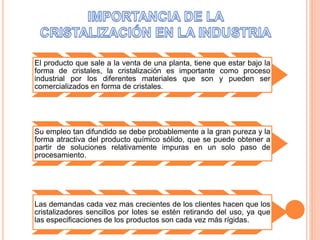 El producto que sale a la venta de una planta, tiene que estar bajo la 
forma de cristales, la cristalización es importante como proceso 
industrial por los diferentes materiales que son y pueden ser 
comercializados en forma de cristales. 
Su empleo tan difundido se debe probablemente a la gran pureza y la 
forma atractiva del producto químico sólido, que se puede obtener a 
partir de soluciones relativamente impuras en un solo paso de 
procesamiento. 
Las demandas cada vez mas crecientes de los clientes hacen que los 
cristalizadores sencillos por lotes se estén retirando del uso, ya que 
las especificaciones de los productos son cada vez más rígidas. 
 