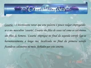 “Cristalizações”
Casaria – é interessante notar que esta palavra é pouco vulgar empregando-
se o seu masculino „casario‟. Casaria são filas de casas tal como os calceteiros
são filas de homens. „Casaria‟ empregue no final da segunda estrofe liga-se
harmoniosamente a longa rua, localizada no final da primeira estrofe
ficando os calceteiros no meio, fechados por este cenário.
 
