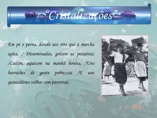 “Cristalizações”

Em pé e perna, dando aos rins que a marcha
agita, / Disseminadas, gritam as peixeiras;
/Luzem, aquecem na manhã bonita, /Uns
barracões   de   gente    pobrezita   /E   uns
quintalórios velhos com parreiras.
 