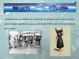 “Cristalizações”
Paralelamente ao trabalho dos calceteiros, as peixeiras com o seu ar gingão e
sonoro pregão espalham-se pela cidade dando brilho onde só há barracões de
gente pobre
 
