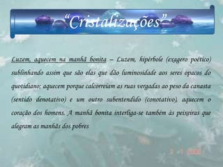 “Cristalizações”
Luzem, aquecem na manhã bonita – Luzem, hipérbole (exagero poético)
sublinhando assim que são elas que dão luminosidade aos seres opacos do
quotidiano; aquecem porque calcorreiam as ruas vergadas ao peso da canasta
(sentido denotativo) e um outro subentendido (conotativo), aquecem o
coração dos homens. A manhã bonita interliga-se também às peixeiras que
alegram as manhãs dos pobres
 