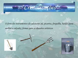 “Cristalizações”

O ferro dos instrumentos do calceteiro: pá, picareta, forquilha, baldes (para
molhar a calçada), formas para os desenhos artísticos
 