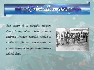 “Cristalizações”
Bom tempo. E os rapagões, morosos,
duros, braços, /Cuja coluna nunca se
endireita, /Partem penedos. Cruzam-se
estilhaços. /Pesam enormemente os
grossos maços, /Com que outros batem a
calçada feita.
 
