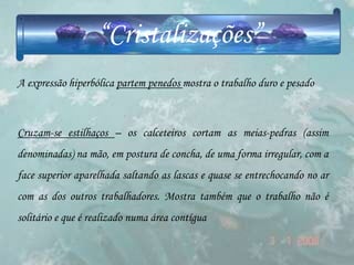 “Cristalizações”
A expressão hiperbólica partem penedos mostra o trabalho duro e pesado



Cruzam-se estilhaços – os calceteiros cortam as meias-pedras (assim
denominadas) na mão, em postura de concha, de uma forma irregular, com a
face superior aparelhada saltando as lascas e quase se entrechocando no ar
com as dos outros trabalhadores. Mostra também que o trabalho não é
solitário e que é realizado numa área contígua
 