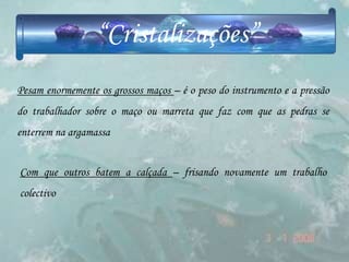 “Cristalizações”
Pesam enormemente os grossos maços – é o peso do instrumento e a pressão
do trabalhador sobre o maço ou marreta que faz com que as pedras se
enterrem na argamassa


Com que outros batem a calçada – frisando novamente um trabalho
colectivo
 