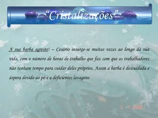 “Cristalizações”

A sua barba agreste! – Cesário insurge-se muitas vezes ao longo da sua
vida, com o número de horas de trabalho que faz com que os trabalhadores
não tenham tempo para cuidar deles próprios. Assim a barba é descuidada e
áspera devido ao pó e a deficientes lavagens
 