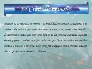 “Cristalizações”
Acamam-se as japonas, os coletes – os trabalhadores dobram as jaquetas e os
coletes, colocando-os geralmente em cima de uma pedra, quase rente ao chão.
É interessante notar que este verso liga-se ao da primeira quintilha seguinte
porque japonas também significa arbustos que ficam acamados em bacelos
durante o Outono e Inverno. Este verso faz a ligação com a próxima estação
do ano que irá estar presente: o Outono
 