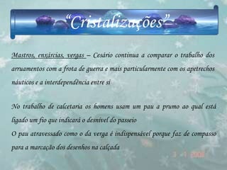 “Cristalizações”
Mastros, enxárcias, vergas – Cesário continua a comparar o trabalho dos
arruamentos com a frota de guerra e mais particularmente com os apetrechos
náuticos e a interdependência entre si


No trabalho de calcetaria os homens usam um pau a prumo ao qual está
ligado um fio que indicará o desnível do passeio
O pau atravessado como o da verga é indispensável porque faz de compasso
para a marcação dos desenhos na calçada
 