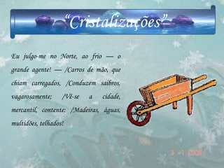 “Cristalizações”
Eu julgo-me no Norte, ao frio — o
grande agente! — /Carros de mão, que
chiam carregados, /Conduzem saibros,
vagarosamente;     /Vê-se   a   cidade,
mercantil, contente: /Madeiras, águas,
multidões, telhados!
 