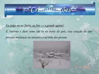 “Cristalizações”
Eu julgo-me no Norte, ao frio — o grande agente!
É Inverno e duro como são os do norte do país, esta estação do ano
provoca mudanças na natureza e na vida das pessoas
 