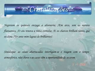 “Cristalizações”
Negreiam os quintais enxuga a alvenaria; /Em arco, sem as nuvens
flutuantes, /O céu renova a tinta corredia; /E os charcos brilham tanto, que
eu diria /Ter ante mim lagoas de brilhantes!



Sinédoque: as casas abarracadas interligam-se e reagem com o tempo
atmosférico, não chove e as casas têm a oportunidade de secarem
 