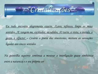 “Cristalizações”
 Eu tudo encontro alegremente exacto. /Lavo, refresco, limpo os meus
 sentidos. /E tangem-me, excitados, sacudidos, /O tacto, a vista, o ouvido, o
 gosto, o olfacto! – Cesário o poeta das sinestesias, mistura as sensações
 ligadas aos cincos sentidos


Na quintilha seguinte continua a mostrar a interligação quase simbiótica
entre a natureza e o seu próprio ser
 