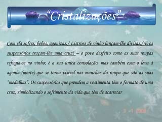 “Cristalizações”
Com ela sofres, bebes, agonizas:/ Listrões de vinho lançam-lhe divisas,/ E os
suspensórios traçam-lhe uma cruz! – o povo desfeito como as suas roupas
refugia-se no vinho; é a sua única consolação, mas também essa o leva à
agonia (morte) que se torna visível nas manchas da roupa que são as suas
“medalhas”. Os suspensórios que prendem a vestimenta têm o formato de uma
cruz, simbolizando o sofrimento da vida que têm de acarretar
 