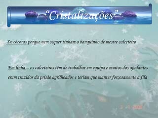 “Cristalizações”
De cócoras porque nem sequer tinham o banquinho de mestre calceteiro



Em linha – os calceteiros têm de trabalhar em equipa e muitos dos ajudantes
eram trazidos da prisão agrilhoados e teriam que manter forçosamente a fila
 