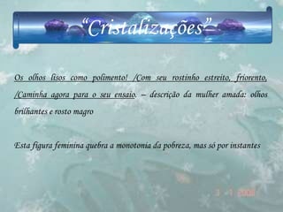 “Cristalizações”
Os olhos lisos como polimento! /Com seu rostinho estreito, friorento,
/Caminha agora para o seu ensaio. – descrição da mulher amada: olhos
brilhantes e rosto magro


Esta figura feminina quebra a monotonia da pobreza, mas só por instantes
 