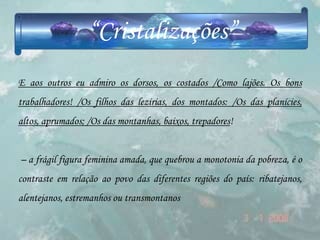 “Cristalizações”
E aos outros eu admiro os dorsos, os costados /Como lajões. Os bons
trabalhadores! /Os filhos das lezírias, dos montados: /Os das planícies,
altos, aprumados; /Os das montanhas, baixos, trepadores!


– a frágil figura feminina amada, que quebrou a monotonia da pobreza, é o
contraste em relação ao povo das diferentes regiões do país: ribatejanos,
alentejanos, estremanhos ou transmontanos
 