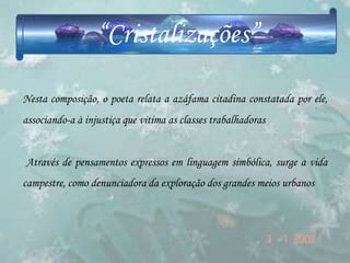 “Cristalizações”

Nesta composição, o poeta relata a azáfama citadina constatada por ele,
associando-a à injustiça que vitima as classes trabalhadoras


Através de pensamentos expressos em linguagem simbólica, surge a vida
campestre, como denunciadora da exploração dos grandes meios urbanos
 