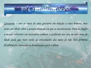 “Cristalizações”
Grosseiros – não se trata de uma grosseria em relação a estes homens, mas
antes um libelo sobre a penosa situação em que se encontravam. Para se chegar
a mestre calceteiro era necessário começar a profissão aos sete ou oito anos de
idade dado que mais tarde as articulações das mãos já não lhes permitia
flexibilidade, tornando-se desajeitadas para o ofício
 