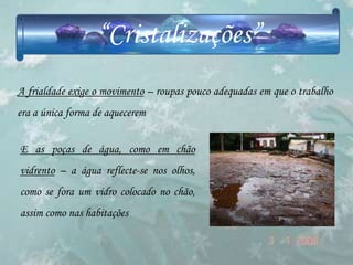 “Cristalizações”
A frialdade exige o movimento – roupas pouco adequadas em que o trabalho
era a única forma de aquecerem


E as poças de água, como em chão
vidrento – a água reflecte-se nos olhos,
como se fora um vidro colocado no chão,
assim como nas habitações
 
