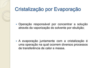Cristalização por Evaporação
 Operação responsável por concentrar a solução
através da vaporização do solvente por ebulição;
 A evaporação juntamente com a cristalização é
uma operação na qual ocorrem diversos processos
de transferência de calor e massa.
 