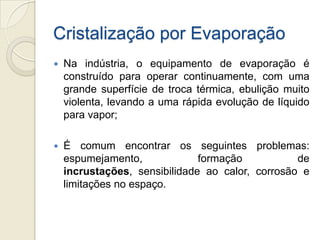 Cristalização por Evaporação
 Na indústria, o equipamento de evaporação é
construído para operar continuamente, com uma
grande superfície de troca térmica, ebulição muito
violenta, levando a uma rápida evolução de líquido
para vapor;
 É comum encontrar os seguintes problemas:
espumejamento, formação de
incrustações, sensibilidade ao calor, corrosão e
limitações no espaço.
 
