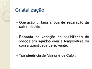 Cristalização
 Operação unitária antiga de separação de
sólido-líquido;
 Baseada na variação da solubilidade de
sólidos em líquidos com a temperatura ou
com a quantidade de solvente;
 Transferência de Massa e de Calor.
 