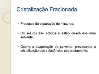 Cristalização Fracionada
 Processo de separação de misturas;
 Os solutos são sólidos e estão dissolvidos num
solvente;
 Ocorre a evaporação do solvente, provocando a
cristalização das substâncias separadamente.
 