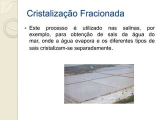 Cristalização Fracionada
 Este processo é utilizado nas salinas, por
exemplo, para obtenção de sais da água do
mar, onde a água evapora e os diferentes tipos de
sais cristalizam-se separadamente.
 