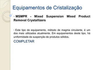 Equipamentos de Cristalização
• MSMPR - Mixed Suspension Mixed Product
Removal Crystallizers
• Este tipo de equipamento, método de magma circulante, é um
dos mais utilizados atualmente. Em equipamentos deste tipo, há
uniformidade da suspenção de produtos sólidos.
COMPLETAR
 