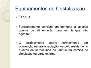 Equipamentos de Cristalização
 Tanque
 Funcionamento consiste em bombear a solução
quente de alimentação para um tanque não
agitado;
 O arrefecimento ocorre normalmente por
convecção natural e radiação, ou pelo resfriamento
através de serpentinas no tanque ou camisa de
circulação na parte externa.
 