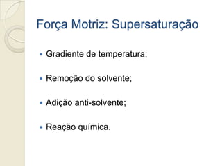 Força Motriz: Supersaturação
 Gradiente de temperatura;
 Remoção do solvente;
 Adição anti-solvente;
 Reação química.
 