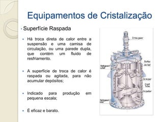 Equipamentos de Cristalização
 Há troca direta de calor entre a
suspensão e uma camisa de
circulação, ou uma parede dupla,
que contém um fluido de
resfriamento.
 A superfície de troca de calor é
raspada ou agitada, para não
acumular depósitos;
 Indicado para produção em
pequena escala;
 É eficaz e barato.
• Superfície Raspada
 
