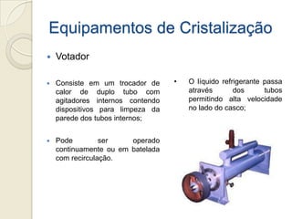 Equipamentos de Cristalização
 Votador
 Consiste em um trocador de
calor de duplo tubo com
agitadores internos contendo
dispositivos para limpeza da
parede dos tubos internos;
 Pode ser operado
continuamente ou em batelada
com recirculação.
• O líquido refrigerante passa
através dos tubos
permitindo alta velocidade
no lado do casco;
 
