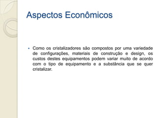 Aspectos Econômicos
 Como os cristalizadores são compostos por uma variedade
de configurações, materiais de construção e design, os
custos destes equipamentos podem variar muito de acordo
com o tipo de equipamento e a substância que se quer
cristalizar.
 