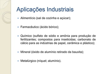 Aplicações Industriais
 Alimentício (sal de cozinha e açúcar);
 Farmacêutico (ácido bórico);
 Químico (sulfato de sódio e amônia para produção de
fertilizantes; compostos para inseticidas; carbonato de
cálcio para as indústrias de papel, cerâmica e plástico);
 Mineral (óxido de alumínio retirado da bauxita);
 Metalúrgico (níquel; alumínio).
 
