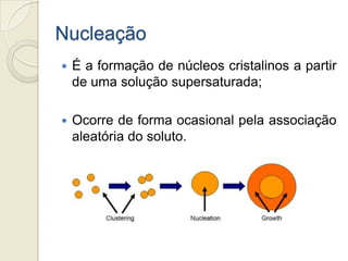 Nucleação
 É a formação de núcleos cristalinos a partir
de uma solução supersaturada;
 Ocorre de forma ocasional pela associação
aleatória do soluto.
 
