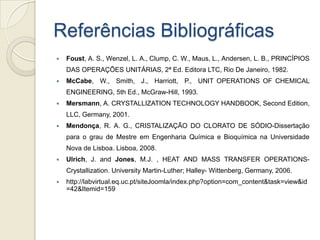 Referências Bibliográficas
 Foust, A. S., Wenzel, L. A., Clump, C. W., Maus, L., Andersen, L. B., PRINCÍPIOS
DAS OPERAÇÕES UNITÁRIAS, 2ª Ed. Editora LTC, Rio De Janeiro, 1982.
 McCabe, W., Smith, J., Harriott, P., UNIT OPERATIONS OF CHEMICAL
ENGINEERING, 5th Ed., McGraw-Hill, 1993.
 Mersmann, A. CRYSTALLIZATION TECHNOLOGY HANDBOOK, Second Edition,
LLC, Germany, 2001.
 Mendonça, R. A. G., CRISTALIZAÇÃO DO CLORATO DE SÓDIO-Dissertação
para o grau de Mestre em Engenharia Química e Bioquímica na Universidade
Nova de Lisboa. Lisboa, 2008.
 Ulrich, J. and Jones, M.J. , HEAT AND MASS TRANSFER OPERATIONS-
Crystallization. University Martin-Luther; Halley- Wittenberg, Germany, 2006.
 http://labvirtual.eq.uc.pt/siteJoomla/index.php?option=com_content&task=view&id
=42&Itemid=159
 