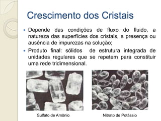 Crescimento dos Cristais
 Depende das condições de fluxo do fluido, a
natureza das superfícies dos cristais, a presença ou
ausência de impurezas na solução;
 Produto final: sólidos de estrutura integrada de
unidades regulares que se repetem para constituir
uma rede tridimensional.
Nitrato de PotássioSulfato de Amônio
 