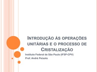 INTRODUÇÃO ÀS OPERAÇÕES
UNITÁRIAS E O PROCESSO DE
CRISTALIZAÇÃO
Instituto Federal de São Paulo (IFSP-CPV)
Prof. André Peixoto
 