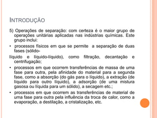 INTRODUÇÃO
5) Operações de separação: com certeza é o maior grupo de
operações unitárias aplicadas nas indústrias químicas. Este
grupo inclui:
• processos físicos em que se permite a separação de duas
fases (sólido-
líquido e líquido-líquido), como filtração, decantação e
centrifugação;
• processos em que ocorrem transferências de massa de uma
fase para outra, pela afinidade do material para a segunda
fase, como a absorção (do gás para o líquido), a extração (de
líquido para outro líquido), a adsorção (de uma mistura
gasosa ou líquida para um sólido), a secagem etc.;
• processos em que ocorrem as transferências de material de
uma fase para outra pela influência da troca de calor, como a
evaporação, a destilação, a cristalização, etc.
 