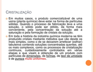 CRISTALIZAÇÃO
 Em muitos casos, o produto comercializável de uma
usina (planta química) deve estar na forma de partículas
sólidas. Quando o processo de fabricação leva a uma
solução, o sólido pode ser obtido, da forma mais
conveniente, pela concentração da solução até a
saturação e pela formação de cristais da solução.
 Em toda a história da indústria química moderna se têm
produzido cristais mediante métodos que vão desde os
mais simples, como o de se deixarem arrefecer (esfriar)
tabuleiros contendo soluções concentradas quentes, até
os mais complexos, como os processos de cristalização
contínuos, cuidadosamente controlados em várias
etapas e que visam à obtenção de um produto com
partículas de dimensões, de formas, de teor de umidade
e de pureza muito uniformes.
 