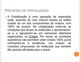 PROCESSO DE CRISTALIZAÇÃO
 A Cristalização é uma operação de separação
onde, partindo de uma mistura líquida se obtêm
cristais de um dos componentes da mistura, com
100% de pureza. Na cristalização criam-se as
condições que levam as moléculas a aproximarem-
se e a agruparem-se em estruturas altamente
organizadas, os Cristais. Por vezes, as condições
operatórias não permitem obter cristais 100% puros
verificando-se a existência, nos cristais, de
inclusões (impurezas) de moléculas que também
têm grande afinidade para o soluto.
 