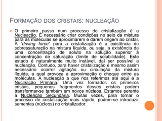 FORMAÇÃO DOS CRISTAIS: NUCLEAÇÃO
 O primeiro passo num processo de cristalização é a
Nucleação. É necessário criar condições no seio da mistura
para as moléculas se aproximarem e darem origem ao cristal.
A “driving force” para a cristalização é a existência de
sobressaturação na mistura líquida, ou seja, a existência de
uma concentração de soluto na solução superior à
concentração de saturação (limite de solubilidade). Este
estado é naturalmente muito instável, daí ser possível a
nucleação. Contudo, para haver cristalização é mesmo assim
necessário ocorrer agitação ou circulação da mistura
líquida, a qual provoca a aproximação e choque entre as
moléculas. A nucleação a que nos referimos até aqui é a
Nucleação Primária. Uma vez formados os primeiros
cristais, pequenos fragmentos desses cristais podem
transformar-se também em novos núcleos. Estamos perante
a Nucleação Secundária. Muitas vezes, para tornar o
processo de cristalização mais rápido, podem-se introduzir
sementes (núcleos) no cristalizador.
 