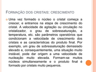 FORMAÇÃO DOS CRISTAIS: CRESCIMENTO
 Uma vez formado o núcleo o cristal começa a
crescer, e entramos na etapa de crescimento do
cristal. A velocidade de agitação ou circulação no
cristalizador, o grau de sobressaturação, a
temperatura, etc. são parâmetros operatórios que
condicionam a velocidade de crescimento dos
cristais e as características do produto final. Por
exemplo, um grau de sobressaturação demasiado
elevado e, consequentemente, uma situação muito
instável, pode dar origem a uma velocidade de
nucleação muito elevada. Formam-se muitos
núcleos simultaneamente e o produto final é
formado por cristais muito pequenos.
 