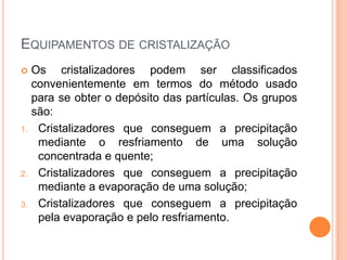 EQUIPAMENTOS DE CRISTALIZAÇÃO
 Os cristalizadores podem ser classificados
convenientemente em termos do método usado
para se obter o depósito das partículas. Os grupos
são:
1. Cristalizadores que conseguem a precipitação
mediante o resfriamento de uma solução
concentrada e quente;
2. Cristalizadores que conseguem a precipitação
mediante a evaporação de uma solução;
3. Cristalizadores que conseguem a precipitação
pela evaporação e pelo resfriamento.
 
