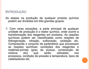 INTRODUÇÃO
As etapas na produção de qualquer produto químico
podem ser divididas em três grandes grupos:
1- Com raras exceções, a parte principal de qualquer
unidade de produção é o reator químico, onde ocorre a
transformação dos reagentes em produtos. As reações
químicas podem ser classificadas como reações de
hidrogenação, nitração, sulfonação, oxidação etc.
Compreende o conjunto de parâmetros que processam
as reações químicas: condições dos reagentes e
matérias-primas (grau de pureza, composição de
mistura etc) que serão utilizadas nos
processos, condição de pressão e temperatura, tipos de
catalisadores etc.
 