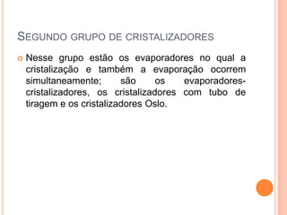 SEGUNDO GRUPO DE CRISTALIZADORES
 Nesse grupo estão os evaporadores no qual a
cristalização e também a evaporação ocorrem
simultaneamente; são os evaporadores-
cristalizadores, os cristalizadores com tubo de
tiragem e os cristalizadores Oslo.
 
