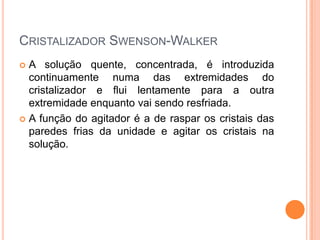 CRISTALIZADOR SWENSON-WALKER
 A solução quente, concentrada, é introduzida
continuamente numa das extremidades do
cristalizador e flui lentamente para a outra
extremidade enquanto vai sendo resfriada.
 A função do agitador é a de raspar os cristais das
paredes frias da unidade e agitar os cristais na
solução.
 