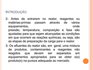 INTRODUÇÃO
2- Antes de entrarem no reator, reagentes ou
matérias-primas passam através de vários
equipamentos, onde
pressão, temperatura, composição e fase são
ajustadas para que sejam alcançadas as condições
em que ocorrem as reações químicas, ou seja, são
as etapas de preparação da carga para o reator.
3- Os efluentes do reator são, em geral, uma mistura
de produtos, contaminantes e reagentes não
reagidos que devem ser separados em
equipamentos apropriados para se obter o(s)
produto(s) na pureza adequada ao mercado.
 